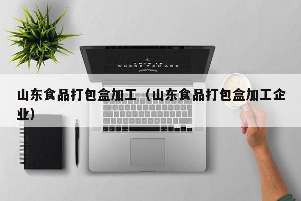  山东食品打包盒加工（山东食品打包盒加工企业）
