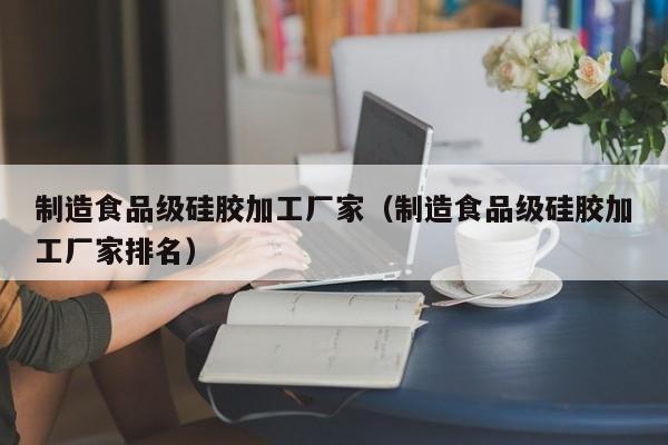  制造食品级硅胶加工厂家（制造食品级硅胶加工厂家排名）