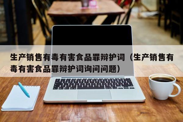  生产销售有毒有害食品罪辩护词（生产销售有毒有害食品罪辩护词询问问题）