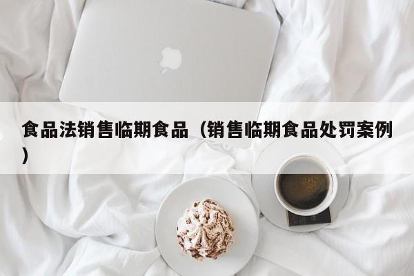  食品法销售临期食品（销售临期食品处罚案例）