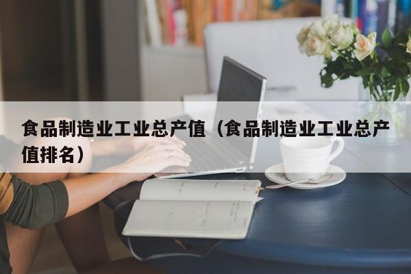  食品制造业工业总产值（食品制造业工业总产值排名）
