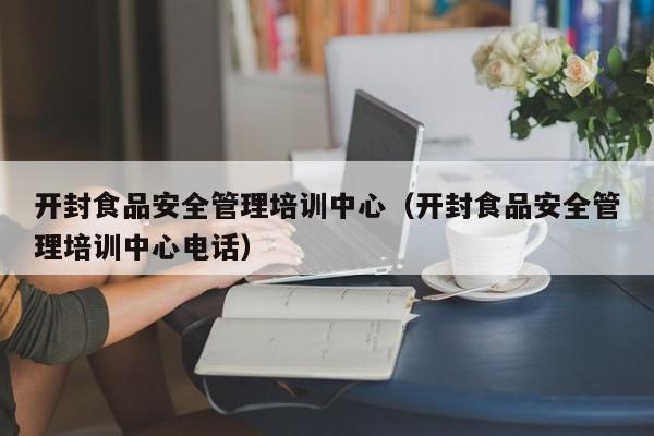  开封食品安全管理培训中心（开封食品安全管理培训中心电话）
