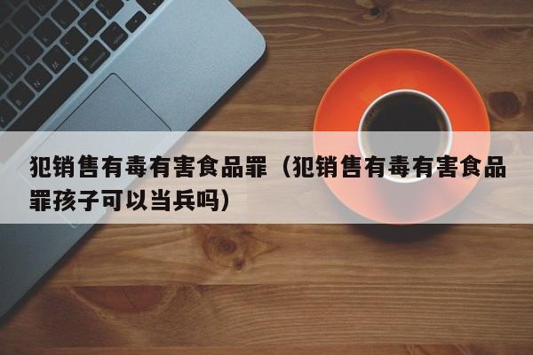  犯销售有毒有害食品罪（犯销售有毒有害食品罪孩子可以当兵吗）