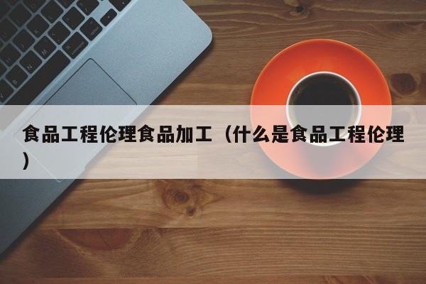  食品工程伦理食品加工（什么是食品工程伦理）