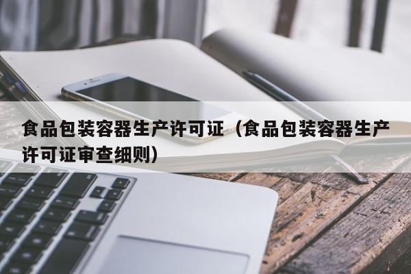  食品包装容器生产许可证（食品包装容器生产许可证审查细则）