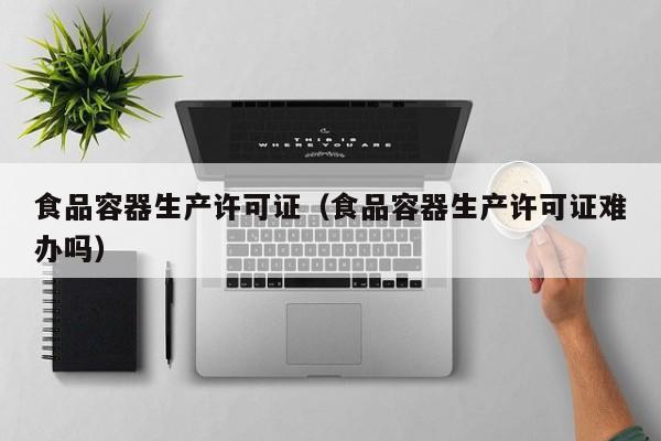  食品容器生产许可证（食品容器生产许可证难办吗）