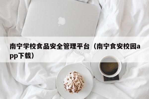  南宁学校食品安全管理平台（南宁食安校园app下载）