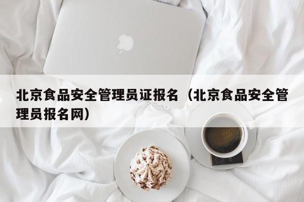  北京食品安全管理员证报名（北京食品安全管理员报名网）